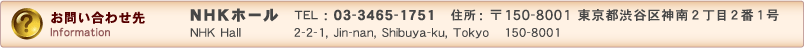 NHKホール TEL:03-3465-1751 住所：〒150-8001 東京都渋谷区神南2丁目2番1号